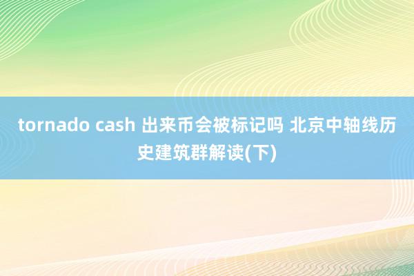 tornado cash 出来币会被标记吗 北京中轴线历史建筑群解读(下)