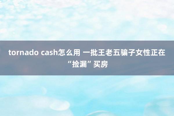 tornado cash怎么用 一批王老五骗子女性正在“捡漏”买房