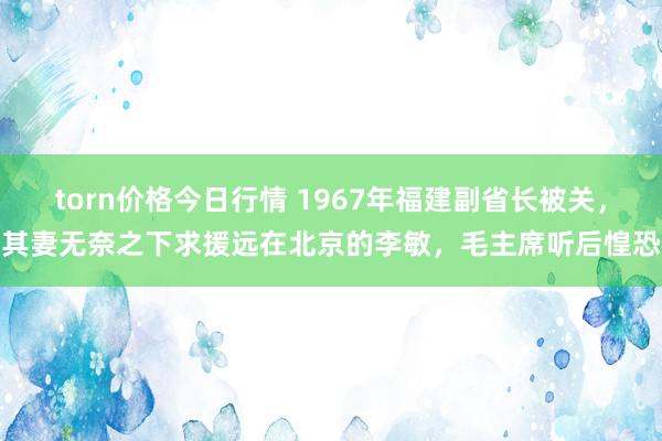 torn价格今日行情 1967年福建副省长被关，其妻无奈之下求援远在北京的李敏，毛主席听后惶恐