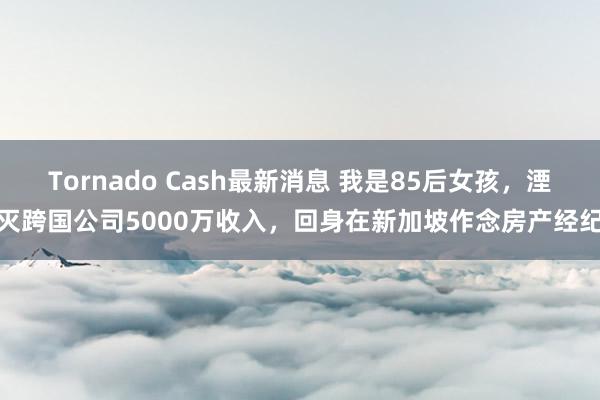 Tornado Cash最新消息 我是85后女孩，湮灭跨国公司5000万收入，回身在新加坡作念房产经纪