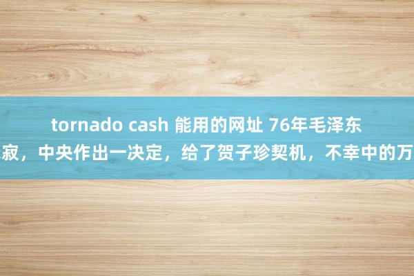 tornado cash 能用的网址 76年毛泽东示寂，中央作出一决定，给了贺子珍契机，不幸中的万幸