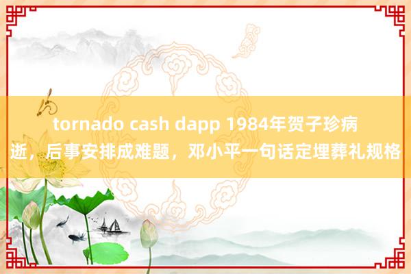 tornado cash dapp 1984年贺子珍病逝，后事安排成难题，邓小平一句话定埋葬礼规格