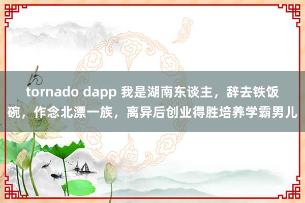 tornado dapp 我是湖南东谈主，辞去铁饭碗，作念北漂一族，离异后创业得胜培养学霸男儿