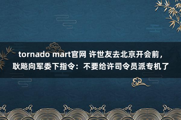 tornado mart官网 许世友去北京开会前，耿飚向军委下指令：不要给许司令员派专机了