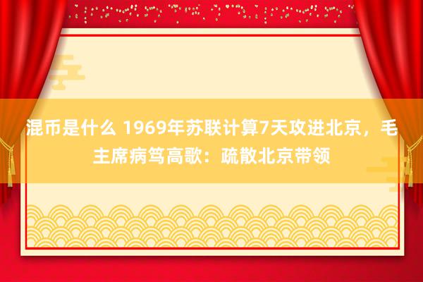 混币是什么 1969年苏联计算7天攻进北京，毛主席病笃高歌：疏散北京带领